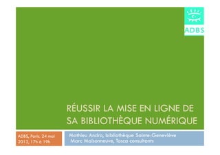 RÉUSSIR LA MISE EN LIGNE DE
                      SA BIBLIOTHÈQUE NUMÉRIQUE
ADBS, Paris. 24 mai   Mathieu Andro, bibliothèque Sainte-Geneviève
2012, 17h à 19h       Marc Maisonneuve, Tosca consultants
 