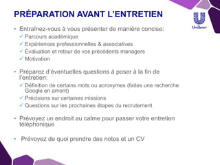 PRÉPARATION AVANT L’ENTRETIEN
• Entraînez-vous à vous présenter de manière concise:
 Parcours académique
 Expériences professionnelles & associatives
 Évaluation et retour de vos précédents managers
 Motivation
• Préparez d’éventuelles questions à poser à la fin de
l’entretien:
 Définition de certains mots ou acronymes (faites une recherche
Google en amont)
 Précisions sur certaines missions
 Questions sur les prochaines étapes du recrutement
• Prévoyez un endroit au calme pour passer votre entretien
téléphonique
• Prévoyez de quoi prendre des notes et un CV
 