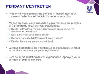 PENDANT L’ENTRETIEN
• Présentez-vous de manière concise et dynamique pour
maintenir l’attention et l’intérêt de votre interlocuteur
• Mettez en avant votre capacité à vous remettre en question
et à prendre du recul sur vos expériences:
 Quelles difficultés avez-vous rencontrées au cours de vos
dernières expériences?
 Quel a été votre plus grand échec?
 Qu’auriez-vous fait différemment avec le recul?
 Quelles leçons en avez-vous retirées?
• Gardez bien en tête les attentes sur le poste/stage et faites
le parallèle avec vos propres expériences
• Lors de la présentation de vos expériences, appuyez vous
sur des exemples concrets
 