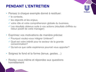 PENDANT L’ENTRETIEN
• Pensez à chaque exemple donné à restituer:
 le contexte,
 les objectifs et les enjeux,
 votre rôle et votre compréhension globale du business,
 Les résultats obtenus suite à vos actions (résultats chiffrés ou
retour positif de votre manager)
• Exprimez vos motivations de manière précise:
 Pourquoi voulez-vous intégrer Unilever?
 Quel est votre intérêt pour le secteur de la grande
consommation?
 Qu’est-ce que cette expérience pourrait vous apporter?
• Soignez le fond et la forme (tenue, gestes…)
• Restez vous-même et répondez aux questions
honnêtement
•
 