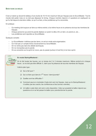 BIEN FAIRE SA MELEE  
 

C’est un stand up devant le tableau d’une durée de 10-15 min maximum fait par l’équipe avec le ScrumMaster. Tout le
monde doit parler mais on ne doit pas dépasser le timing. Chaque membre répond à 3 questions en expliquant ce
qu’il a fait depuis la dernière mêlée, ce qu’il va faire, et les problèmes qu’il a rencontrés.

En pratique :

    -   Ce meeting doit toujours se faire au même endroit, à la même heure et en présence de tous les membres de
        l’équipe.
    -   Chaque personne qui prend la parole déplace un post-it si elle a fini un item, en prend un, etc…
    -   Les problèmes sont reportés au ScrumMaster.

Quelques conseils :

    -   Le ScrumMaster n’attribue pas les items, on est en mode auto-organisation.
    -   Ce n’est pas un compte-rendu d’avancement au ScrumMaster.
    -   On ne rentre pas dans les détails techniques.
    -   On ne monopolise pas la parole.
    -   On se concentre sur le sprint en cours, pas du passé (surtout s’il est fini) ni du futur sprint.



                En mode StartupWeekend :

                On le fait toutes les heures, sur un temps de 2 à 3 minutes maximum. Même endroit et à chaque
                heure : ce ne doit pas être difficile ☺, idem pour la présence de tous les membres de l’équipe.

                Voilà le plan type :

                         Qui a fait quoi ?

                         Qui va faire quoi dans la 1ère heure / demi-journée?

                         Quelles sont les difficultés ?

                         Comment peut-on s’entraider (l’aide doit venir de l’équipe, mais sur le StartupWeekend :
                         n’oubliez pas les coachs, les conférences et les bonnes volontés)

                         Un ballon ovale (bien sûr) est à votre disposition. Celui qui possède le ballon répond aux
                         questions et on se fait passer le ballon pour prendre/donner la parole.

                 

 

 

                                                 

                                   




 
                                                                                                                  12   
 