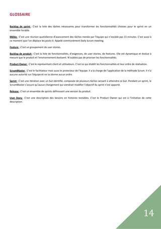 GLOSSAIRE 
 

Backlog  de  sprint :  C’est  la  liste  des  tâches  nécessaires  pour  transformer  les  fonctionnalités  choisies  pour  le  sprint  en  un 
ensemble livrable. 

Mêlée : C’est une réunion quotidienne d’avancement des tâches menée par l’équipe qui n’excède pas 15 minutes. C’est aussi à 
ce moment que l’on déplace les posts‐it. Appelé communément Daily Scrum meeting. 

Feature : C’est un groupement de user stories.  

Backlog  de  produit : C’est la liste de fonctionnalités, d’exigences, de user stories, de features. Elle est dynamique et évolue à 
mesure que le produit et l’environnement évoluent. N’oubliez pas de prioriser les fonctionnalités. 

Product Owner : C’est le représentant client et utilisateurs. C’est lui qui établit les fonctionnalités et leur ordre de réalisation. 

ScrumMaster : C’est le facilitateur mais aussi le protecteur de l’équipe. Il a la charge de l’application de la méthode Scrum. Il n’a 
aucune autorité sur l’équipe et ne lui donne aucun ordre. 

Sprint : C’est une itération avec un but identifié, composée de plusieurs tâches servant à atteindre ce but. Pendant un sprint, le 
ScrumMaster s’assure qu’aucun changement qui viendrait modifier l’objectif du sprint n’est apporté. 

Release : C’est un ensemble de sprints définissant une version du produit. 

User  Story :  C’est  une  description  des  besoins  en  histoires  testables.  C’est  le  Product  Owner  qui  est  à  l’initiative  de  cette 
description. 

 

                                        




 
                                                                                                                                        14           
 