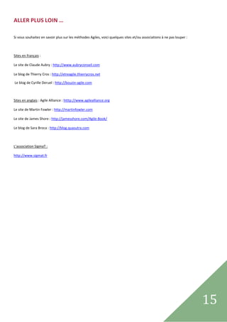 ALLER PLUS LOIN … 
 

Si vous souhaitez en savoir plus sur les méthodes Agiles, voici quelques sites et/ou associations à ne pas louper : 

 

Sites en français : 

Le site de Claude Aubry : http://www.aubryconseil.com 
  
Le blog de Thierry Cros : http://etreagile.thierrycros.net 

 Le blog de Cyrille Deruel : http://bouzin‐agile.com 

 

Sites en anglais : Agile Alliance : htttp://www.agilealliance.org 

Le site de Martin Fowler : http://martinfowler.com 

Le site de James Shore : http://jamesshore.com/Agile‐Book/ 

Le blog de Sara Broca : http://blog.quasutra.com 

 

L’association SigmaT :  

http://www.sigmat.fr 

 

 

                                      




 
                                                                                                                       15
                                                                                                                         
 