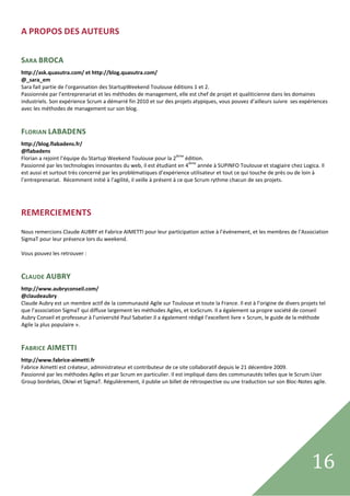 A PROPOS DES AUTEURS 
 

SARA BROCA  
http://ask.quasutra.com/ et http://blog.quasutra.com/ 
@_sara_em 
Sara fait partie de l’organisation des StartupWeekend Toulouse éditions 1 et 2. 
Passionnée par l’entreprenariat et les méthodes de management, elle est chef de projet et qualiticienne dans les domaines 
industriels. Son expérience Scrum a démarré fin 2010 et sur des projets atypiques, vous pouvez d’ailleurs suivre  ses expériences 
avec les méthodes de management sur son blog.  
  

FLORIAN LABADENS 
http://blog.flabadens.fr/ 
@flabadens  
Florian a rejoint l’équipe du Startup Weekend Toulouse pour la 2ième édition.  
Passionné par les technologies innovantes du web, il est étudiant en 4ième année à SUPINFO Toulouse et stagiaire chez Logica. Il 
est aussi et surtout très concerné par les problématiques d’expérience utilisateur et tout ce qui touche de près ou de loin à 
l’entreprenariat.  Récemment initié à l’agilité, il veille à présent à ce que Scrum rythme chacun de ses projets. 
 
 


REMERCIEMENTS 
  
Nous remercions Claude AUBRY et Fabrice AIMETTI pour leur participation active à l’événement, et les membres de l’Association 
SigmaT pour leur présence lors du weekend. 
  
Vous pouvez les retrouver : 
  

CLAUDE AUBRY 
http://www.aubryconseil.com/ 
@claudeaubry  
Claude Aubry est un membre actif de la communauté Agile sur Toulouse et toute la France. Il est à l’origine de divers projets tel 
que l’association SigmaT qui diffuse largement les méthodes Agiles, et IceScrum. Il a également sa propre société de conseil 
Aubry Conseil et professeur à l’université Paul Sabatier.Il a également rédigé l’excellent livre « Scrum, le guide de la méthode 
Agile la plus populaire ». 
 

FABRICE AIMETTI 
http://www.fabrice‐aimetti.fr 
Fabrice Aimetti est créateur, administrateur et contributeur de ce site collaboratif depuis le 21 décembre 2009.  
Passionné par les méthodes Agiles et par Scrum en particulier. Il est impliqué dans des communautés telles que le Scrum User 
Group bordelais, Okiwi et SigmaT. Régulièrement, il publie un billet de rétrospective ou une traduction sur son Bloc‐Notes agile. 
 

 

 




 
                                                                                                                           16         
 