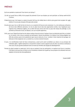 PRÉFACE  
 

Du Scrum pendant un week‐end ? Pour lancer une startup ? 

J’ai  été  ravi  quand  Sara  et  Willy  m’ont  proposé  de  présenter  Scrum  aux  équipes  qui  vont  participer  au  Startup  week‐end  de 
            Toulouse. 

D’abord parce  que c’est toujours  un plaisir  de  parler de Scrum (la  mêlée)  dans  la  ville  du plus  grand  club  européen  de  rugby 
        (même s’il ne sera pas champion d’Europe cette année) 

Ensuite parce que c’est un défi de faire du Scrum sur un projet de 54 heures (nuits comprises). Il y a de nombreuses utilisations 
         de  Scrum  dans  différents  domaines.  J’ai  mis  en  place  Scrum  dans  des  organisations  variées,  nous  l’appliquons  pour 
         organiser  des  conférences  (agiles),  j’en  ai  même  fait  pour  écrire  mon  livre  ou  pour  des  travaux  de  jardinage.  Là,  du 
         vendredi au dimanche et avec cet objectif, c’est une nouvelle expérience. 

Enfin, parce que l’objectif principal est de réaliser quelque chose de concret. Quelque chose qui deviendra peut‐être un produit 
         ou un service, c’est ce que je souhaite aux participants. Venant de participer à la création d’une startup (Kagilum qui 
         offre des services autour de la plateforme open source iceScrum), j’ai vu  combien il était important de partager son 
         idée pour la faire progresser vers un produit ou un service vraiment innovant. 

Et  puis,  si  la  manifestation  réunit  de  futurs  entrepreneurs,  autant  qu’ils  soient  sensibilisés  aux  valeurs  et  aux  principes  des 
           méthodes agiles. L’agilité représente un mouvement novateur visant à apporter plus de valeur aux clients et utilisateurs 
           mais aussi une plus grande satisfaction dans le travail aux membres des équipes de développement. 

Prendre du plaisir  pendant ce  week‐end, c’est ce que  je  souhaite  à  tous  les  participants,  en  espérant que  Scrum  y contribue. 
        C’est dans ce but que Sara et Florian ont eu l’excellente initiative de ce guide qui vous propose une utilisation de Scrum 
        adaptée à la formule des StartupWeekend. 

 

                                                                                                                                 Claude AUBRY 

                                         




 
                                                                                                                                           3      
 