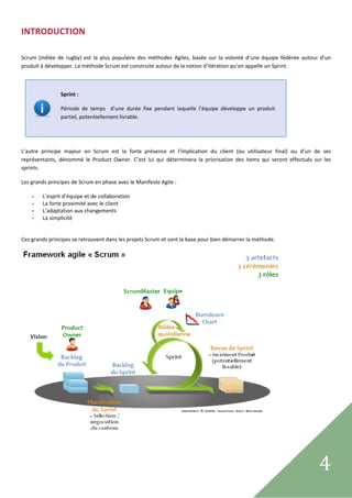 INTRODUCTION 
 

Scrum  (mêlée  de  rugby)  est  la  plus  populaire  des  méthodes  Agiles,  basée  sur  la  volonté  d’une  équipe  fédérée  autour  d’un 
produit à développer. La méthode Scrum est construite autour de la notion d’itération qu’on appelle un Sprint. 

 

                 Sprint : 

                 Période  de  temps    d’une  durée  fixe  pendant  laquelle  l’équipe  développe  un  produit 
                 partiel, potentiellement livrable.  
 

 

L’autre  principe  majeur  en  Scrum  est  la  forte  présence  et  l’implication  du  client  (ou  utilisateur  final)  ou  d’un  de  ses 
représentants,  dénommé  le  Product  Owner.  C’est  lui  qui  déterminera  la  priorisation  des  items  qui  seront  effectués  sur  les 
sprints. 

Les grands principes de Scrum en phase avec le Manifeste Agile : 

    -    L’esprit d’équipe et de collaboration 
    -    La forte proximité avec le client 
    -    L’adaptation aux changements 
    -    La simplicité 
 

Ces grands principes se retrouvent dans les projets Scrum et sont la base pour bien démarrer la méthode. 




                                                                                                                    

                                       

 
                                                                                                                                     4     
 