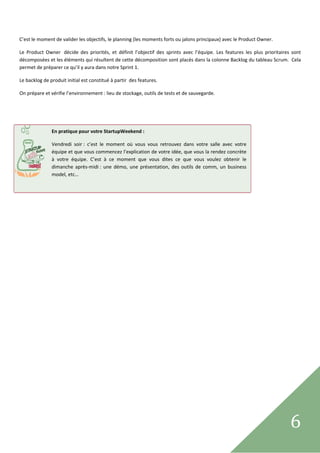  

C’est le moment de valider les objectifs, le planning (les moments forts ou jalons principaux) avec le Product Owner.  

Le  Product  Owner   décide  des  priorités,  et  définit  l’objectif  des  sprints  avec  l’équipe.  Les  features  les  plus  prioritaires  sont 
décomposées et les éléments qui résultent de cette décomposition sont placés dans la colonne Backlog du tableau Scrum.  Cela 
permet de préparer ce qu’il y aura dans notre Sprint 1. 

Le backlog de produit initial est constitué à partir  des features.  

On prépare et vérifie l’environnement : lieu de stockage, outils de tests et de sauvegarde. 

 

 

                En pratique pour votre StartupWeekend : 

                Vendredi  soir :  c’est  le  moment  où  vous  vous  retrouvez  dans  votre  salle  avec  votre 
                équipe et que vous commencez l’explication de votre idée, que vous la rendez concrète 
                à  votre  équipe.  C’est  à  ce  moment  que  vous  dites  ce  que  vous  voulez  obtenir  le 
                dimanche  après‐midi :  une  démo,  une  présentation,  des  outils  de  comm,  un  business 
 
                model, etc… 
                                         




 
                                                                                                                                            6      
 