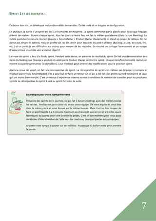 SPRINT 1 ET LES SUIVANTS : 
 

On bosse bien sûr, on développe les fonctionnalités demandées. On les teste et on les gère en configuration. 

En pratique, la durée d’un sprint est de 1 à 4 semaines en moyenne. Le sprint commence par la planification de ce que l’équipe 
prévoit  de  réaliser.  Durant  chaque  sprint,  tous  les  jours  à  heure  fixe,  on  fait  la  mêlée  quotidienne  (Daily  Scrum  Meeting).  La 
mêlée quotidienne est une réunion (équipe + ScrumMaster + Product Owner idéalement) en stand up devant le tableau. On ne 
danse pas devant le tableau mais on profite de ces 10‐15min pour déplacer les post‐it d’items (Backlog, à faire, en cours, fini, 
etc..) et on parle de ses difficultés aux autres pour essayer de les résoudre. En résumé on partage l’avancement et on essaye 
d’avancer tous ensemble vers le même objectif. 

La revue de sprint  a lieu à la fin du sprint. Pendant cette revue, on présente le résultat du sprint On fait une démonstration des 
items du Backlog que l’équipe a produit et validé par le Product Owner pendant le sprint ; chaque item/fonctionnalité réalisé est 
montré aux parties prenantes (Stakeholders). Leur feedback peut amener des modifications pour le prochain sprint. 

Après  la  revue  de  sprint,  on fait  une  rétrospective  de  sprint.  La  rétrospective  de  sprint  est  réalisée  par  l’équipe  (y compris  le 
Product Owner et le ScrumMaster). Elle a pour but de faire un retour sur ce qui a été fait : les points qui ont fonctionné et ceux 
qui ont moins bien marché. C’est un retour d’expérience interne servant à améliorer la manière de travailler pour les prochains 
sprints. La rétrospective du sprint 1 sert au sprint 2 et ainsi de suite. 

 

                  En pratique pour votre StartupWeekend :

                  Prévoyez des sprints de ½ journée, ce qui fait 3 Scrum meetings avec des mêlées toutes 
                  les heures.  Profitez‐en pour savoir où en est votre équipe. Ok votre équipe et vous êtes 
                                        
                  dans  la  même  pièce  et  vous  bossez  sur  le  même  bureau.  Mais  c’est  un  bon  moyen  de 
                  faire un point rapide 2 à 3 minutes maximum où chacun dit où il en est et s’il a des soucis 
                  techniques ou autres pour faire avancer le projet. C’est le bon moment pour vous aussi 
                  de décider d’aller chercher de l’aide vers les coachs ou pourquoi pas les autres équipes. 

                  La petite note sympa à ajouter sur ces mêlées : le passage du ballon ovale pour prendre 
                  la parole. 




 
                                                                                                                                              7      
 