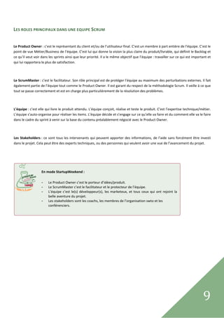  

LES ROLES PRINCIPAUX DANS UNE EQUIPE SCRUM 
 

Le Product Owner : c’est le représentant du client et/ou de l’utilisateur final. C’est un membre à part entière de l’équipe. C’est le 
point de vue Métier/Business de l’équipe. C’est lui qui donne la vision la plus claire du produit/livrable, qui définit le Backlog et 
ce qu’il veut voir dans les sprints ainsi que leur priorité. Il a le même objectif que l’équipe : travailler sur ce qui est important et 
qui lui rapportera le plus de satisfaction. 

 

Le ScrumMaster : c’est le facilitateur. Son rôle principal est de protéger l’équipe au maximum des perturbations externes. Il fait 
également partie de l’équipe tout comme le Product Owner. Il est garant du respect de la méthodologie Scrum. Il veille à ce que 
tout se passe correctement et est en charge plus particulièrement de la résolution des problèmes. 

 

L’équipe : c’est elle qui livre le produit attendu. L’équipe conçoit, réalise et teste le produit. C’est l’expertise technique/métier. 
L’équipe s’auto‐organise pour réaliser les items. L’équipe décide et s’engage sur ce qu’elle va faire et du comment elle va le faire 
dans le cadre du sprint à venir sur la base du contenu préalablement négocié avec le Product Owner. 

          

Les  Stakeholders : ce  sont  tous  les  intervenants  qui  peuvent  apporter  des  informations,  de  l’aide  sans  forcément  être  investi 
dans le projet. Cela peut être des experts techniques, ou des personnes qui veulent avoir une vue de l’avancement du projet. 

                                       


                    
                   En mode StartupWeekend : 
                    
                   - Le Product Owner c’est le porteur d’idées/produit. 
                   - Le ScrumMaster c’est le facilitateur et le protecteur de l’équipe. 
                   - L’équipe  c’est  le(s)  développeur(s),  les  marketeux,  et  tous  ceux  qui  ont  rejoint  la 
                       belle aventure du projet. 
                   - Les stakeholders sont les coachs, les membres de l’organisation swto et les 
                       conférenciers. 




 
                                                                                                                                       9      
 