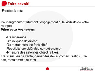 Faire savoir!
-Facebook ads:
Pour augmenter fortement l’engagement et la visibilité de votre
marque!
Principaux Avanatges:
-Transparence
-Statistiques détaillées
-Du recrutement de fans ciblé
-Réactivité considérable sur votre page
mesurables selon les objectifs fixés:
Trafic sur lieu de vente, demandes devis, contact, trafic sur le
site, recrutement de fans
 