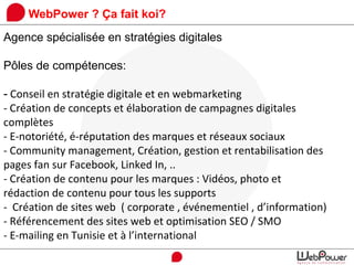 WebPower ? Ça fait koi?
Agence spécialisée en stratégies digitales
Pôles de compétences:
- Conseil en stratégie digitale et en webmarketing
- Création de concepts et élaboration de campagnes digitales
complètes
- E-notoriété, é-réputation des marques et réseaux sociaux
- Community management, Création, gestion et rentabilisation des
pages fan sur Facebook, Linked In, ..
- Création de contenu pour les marques : Vidéos, photo et
rédaction de contenu pour tous les supports
- Création de sites web ( corporate , événementiel , d’information)
- Référencement des sites web et optimisation SEO / SMO
- E-mailing en Tunisie et à l’international
 