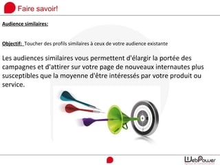 Faire savoir!
Audience similaires:
Objectif: Toucher des profils similaires à ceux de votre audience existante
Les audiences similaires vous permettent d'élargir la portée des
campagnes et d'attirer sur votre page de nouveaux internautes plus
susceptibles que la moyenne d'être intéressés par votre produit ou
service.
 