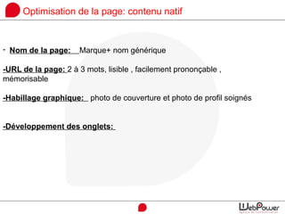 Optimisation de la page: contenu natif
- Nom de la page: Marque+ nom générique
-URL de la page: 2 à 3 mots, lisible , facilement prononçable ,
mémorisable
-Habillage graphique: photo de couverture et photo de profil soignés
-Développement des onglets:
 
