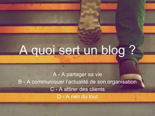 A quoi sert un blog ?
A - A partager sa vie
B - A communiquer l’actualité de son organisation
C - A attirer des clients
D - A rien du tout
 
