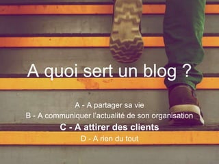 A quoi sert un blog ?
A - A partager sa vie
B - A communiquer l’actualité de son organisation
C - A attirer des clients
D - A rien du tout
 