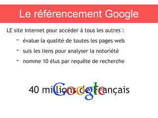 Le référencement Google
LE site internet pour accéder à tous les autres :
– évalue la qualité de toutes les pages web
– suis les liens pour analyser la notoriété
– nomme 10 élus par requête de recherche
40 millions de Français
 