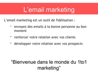 L’email marketing
L’email marketing est un outil de fidélisation :
– envoyez des emails à la bonne personne au bon
moment
– renforcer votre relation avec vos clients
– développer votre relation avec vos prospects
“Bienvenue dans le monde du 1to1
marketing”
 