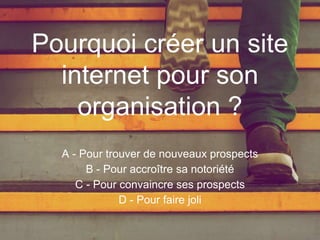 Pourquoi créer un site
internet pour son
organisation ?
A - Pour trouver de nouveaux prospects
B - Pour accroître sa notoriété
C - Pour convaincre ses prospects
D - Pour faire joli
 