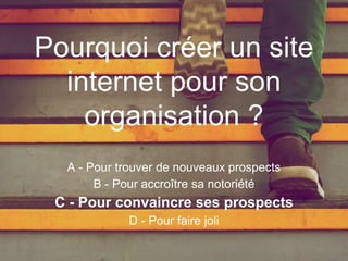 Pourquoi créer un site
internet pour son
organisation ?
A - Pour trouver de nouveaux prospects
B - Pour accroître sa notoriété
C - Pour convaincre ses prospects
D - Pour faire joli
 