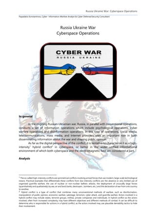 Russia Ukraine War: Cyberspace Operations
Papadakis Konstantinos, Cyber- Information Warfare Analyst & Cyber Defense/Security Consultant
Russia Ukraine War
Cyberspace Operations
In general
In the ongoing Russian-Ukrainian war, Russia, in parallel with conventional operations,
conducts a set of information operations which include psychological operations, cyber
warfare operations and disinformation operations. In this type of operations, Social Media,
telecommunications, mass media, and Internet providers play an important role in both
disseminating information about the war and shaping public opinion.
As far as the digital perspective of the conflict, it is tentative to characterize it as a high-
intensity1
hybrid conflict2
in cyberspace, or better in the wider unified informational
environment of which both cyberspace and the electromagnetic field are considered a part.
Analysis
1 The so-called high-intensity conflicts are symmetrical conflicts involving armed forces that use modern, large-scale technological
means. Practical examples that differentiate these conflicts from low-intensity conflicts are the absence or very limited use of
organized guerrilla warfare, the use of nuclear or non-nuclear ballistic attacks, the deployment of unusually large forces
(quantitatively and qualitatively) by sea, air and land (tanks, destroyers , bombers, etc.) and the declaration of war from one country
to another.
2 Hybrid conflict is a type of conflict that combines many unconventional methods of warfare, such as disinformation,
manipulation of public opinion, economic warfare, sabotage, terrorism, cyber attack, and guerrilla warfare. Actors involved in a
hybrid conflict may include states, terrorist groups, militias, private companies and individuals. In hybrid conflict as the actors
involved, often from increased complexity, may have different objectives and different methods of combat. It can be difficult to
determine who is responsible for actions in a hybrid conflict, as the actors involved may use plausible deniability tactics to hide
their involvement.
 