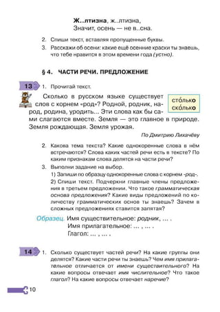 Ж..лтизна, ж..лтизна,
Значит, осень — не в..сна.
2. Спиши текст, вставляя пропущенные буквы.
3. Расскажи об осени: какие ещё осенние краски ты знаешь,
что тебе нравится в этом времени года (устно).
§ 4. ЧАСТИ РЕЧИ. ПРЕДЛОЖЕНИЕ
1 3 » 1. Прочитай текст.
£
Сколько в русском языке существует
слов с корнем «род»? Родной, родник, на­
род, родина, уродить... Эти слова как бы са­
ми слагаются вместе. Земля — это главное в природе.
Земля рождающая. Земля урожая.
По Дмитрию Лихачёву
2. Какова тема текста? Какие однокоренные слова в нём
встречаются? Слова каких частей речи есть в тексте? По
каким признакам слова делятся на части речи?
3. Выполни задание на выбор.
1) Запиши по образцу однокоренные слова с корнем -род-.
2) Спиши текст. Подчеркни главные члены предложе­
ния в третьем предложении. Что такое грамматическая
основа предложения? Какие виды предложений по ко­
личеству грамматических основ ты знаешь? Зачем в
сложных предложениях ставится запятая?
Образец. Имя существительное: родник, ... .
Имя прилагательное: ... , ... .
Глагол:... ,....
1 4 з> 1. Сколько существует частей речи? На какие группы они
делятся? Какие части речи ты знаешь? Чем имя прилага­
тельное отличается от имени существительного'? На
какие вопросы отвечает имя числительное? Что такое
глагол? На какие вопросы отвечает наречие?
столько
СКОЛЬКО
10
 