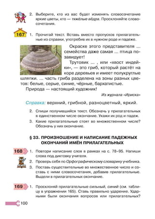 2. Выберите, кто из вас будет изменять словосочетание
яркие цветы, кто — тяжёлые вёдра. Просклоняйте слово­
сочетания.
1. Прочитай текст. Вставь вместо пропусков прилагатель­
ные из справки, употребив их в нужном роде и падеже.
Окраске этого представителя ...
семейства даже самая ... птица по­
завидует!
Трутовик ... , или «хвост индей­
ки», — это гриб, который растёт на
коре деревьев и имеет полукруглые
шляпки. ... часть гриба разделена на зоны разных цве­
тов: белые, серые, синие, чёрные, бархатистые.
Природа — настоящий художник!
Из журнала «Ириска»
Справка: верхний, грибной, разноцветный, яркий.
2. Спиши получившийся текст. Обозначь у прилагательных
в единственном числе окончание. Укажи их род и падеж.
3. Какие прилагательные стоят во множественном числе?
Обозначь у них окончание.
§ 33. ПРОИЗНОШЕНИЕ И НАПИСАНИЕ ПАДЕЖНЫХ
ОКОНЧАНИЙ ИМЁН ПРИЛАГАТЕЛЬНЫХ
Повтори написание слов в рамках на с. 78-95. Напиши
слова под диктовку учителя.
Проверь себя по Орфографическому словарику учебника.
Поставь существительные во множественное число и со­
ставь с ними словосочетания, добавив прилагательные.
Выдели в прилагательных окончание.
169 1. Просклоняй прилагательные сильный, синий (см. табли­
цу в упражнении 165). Ставь правильно ударение. Удар­
ными были окончания вопросов или прилагательных?
100
 
