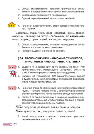 2. Спиши стихотворение, вставляя пропущенные буквы.
Выдели в вопросах и именах прилагательных окончание.
3*. Составь схему последнего предложения.
4. Сделай звуко-буквенный анализ слова зелёный.
1. Прочитай словосочетания, ставя вопрос к прилагатель­
ным (устно).
Вафельн.. стаканчики, жёлт., глазами, нежн.. травка,
маленьк.. девочку, за пёстр., бабочками, по каменист.,
плоскогорью, горяч., лучей, на широк., перроне.
2. Спиши словосочетания, вставляя пропущенные буквы.
Выдели в прилагательных окончание.
3*. Разбери выделенное слово по составу.
§ 34. ПРОИЗНОШЕНИЕ И НАПИСАНИЕ СУФФИКСОВ,
ПРИСТАВОК В ИМЕНАХ ПРИЛАГАТЕЛЬНЫХ
Задайте по очереди друг другу вопросы по теме «Имя
прилагательное». Используйте материалы схемы на
с. 90. Какие вопросы вызвали у вас затруднение?
Выпиши из упражнения 109 прилагательные вместе
с существительными, от которых они зависят. Укажи род,
число и падеж прилагательных.
173 1. Прочитай слова. С какого звука начинаются слова первой
группы — глухого или звонкого? С какого звука начинаются
слова второй группы? Какое значение внесут приставки?
2. Образуй от существительных с помощью указанных при­
ставок прилагательные мужского рода, стоящие в единст­
венном числе в именительном падеже.
Без-: результат, различие, воля, граница, защита.
Бес-: культура, такт, контроль, совесть, покой.
3. Какой вывод можно сделать о написании приставок,
оканчивающихся на -з и -с?
102
 