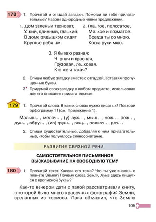 Прочитай и отгадай загадки. Помогли ли тебе прилага­
тельные? Назови однородные члены предложения.
1. Дом зелёный тесноват,
У..кий, длинный, гла..кий.
В доме рядышком сидят
Круглые ребя..ки.
2. Гла..кое, полосатое,
Мя..кое и лохматое.
Всегда ты со мною,
Когда руки мою.
3. Я бываю разная:
Ч..рная и красная,
Грузовая, ле..ковая.
Кто же я такая?
2. Спиши любую загадку вместе с отгадкой, вставляя пропу­
щенные буквы.
3*. Придумай свою загадку о любом предмете, использовав
для его описания прилагательные.
^ 1 7 9 ^ 1. Прочитай слова. В каких словах нужно писать ь? Повтори
орфограмму 11 (см. Приложение 1).
Малыш.. , мелоч.. , (у) луж.. , мыш.. , нож.. , рож.. ,
душ.. , обруч.. , (из) груш.. , вещ.. , полноч.. , реч.. .
2. Спиши существительные, добавляя к ним прилагатель­
ные, чтобы получилось словосочетание.
РАЗВИТИЕ СВЯЗНОЙ РЕЧИ
САМОСТОЯТЕЛЬНОЕ ПИСЬМЕННОЕ
ВЫСКАЗЫВАНИЕ НА СВОБОДНУЮ ТЕМУ
1 8 0 1. Прочитай текст. Какова его тема? Что ты уже знаешь о
планете Земля? Почему слова Земля, Луна здесь пишут­
ся с прописной буквы?
Как-то вечером дети с папой рассматривали книгу,
в которой было много красочных фотографий Земли,
сделанных из космоса. Папа объяснил, что Землю
105
 