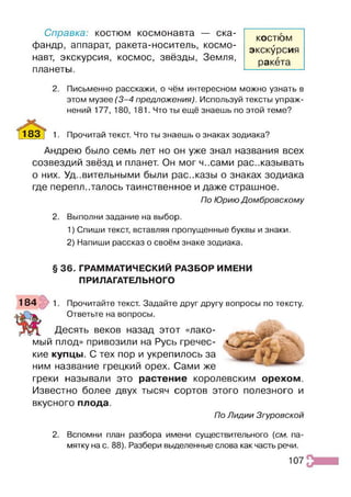 Справка: костюм космонавта — ска­
фандр, аппарат, ракета-носитель, космо­
навт, экскурсия, космос, звёзды, Земля,
планеты.
2. Письменно расскажи, о чём интересном можно узнать в
этом музее (3 -4 предложения). Используй тексты упраж­
нений 177, 180, 181. Что ты ещё знаешь по этой теме?
^ 8 3 ^ 1. Прочитай текст. Что ты знаешь о знаках зодиака?
Андрею было семь лет но он уже знал названия всех
созвездий звёзд и планет. Он мог ч..сами рассказывать
о них. Уд..вительными были рас..казы о знаках зодиака
где переплеталось таинственное и даже страшное.
По Юрию Домбровскому
2. Выполни задание на выбор.
1) Спиши текст, вставляя пропущенные буквы и знаки.
2) Напиши рассказ о своём знаке зодиака.
§ 36. ГРАММАТИЧЕСКИЙ РАЗБОР ИМЕНИ
ПРИЛАГАТЕЛЬНОГО
184 1. Прочитайте текст. Задайте друг другу вопросы по тексту.
Ответьте на вопросы.
Десять веков назад этот «лако­
мый плод» привозили на Русь гречес­
кие купцы. С тех пор и укрепилось за
ним название грецкий орех. Сами же
греки называли это растение королевским орехом.
Известно более двух тысяч сортов этого полезного и
вкусного плода.
По Лидии Згуровской
2. Вспомни план разбора имени существительного (см. па­
мятку на с. 88). Разбери выделенные слова как часть речи.
КОСТЮМ
экскурсия
ракета
107
 