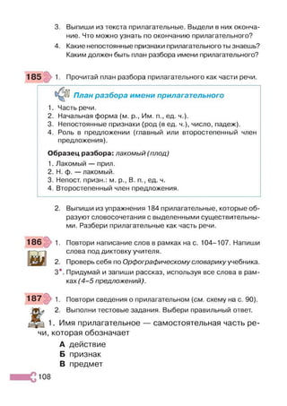 3. Выпиши из текста прилагательные. Выдели в них оконча­
ние. Что можно узнать по окончанию прилагательного?
4. Какие непостоянные признаки прилагательного ты знаешь?
Каким должен быть план разбора имени прилагательного?
Прочитай план разбора прилагательного как части речи.
План разбора имени прилагательного
1. Часть речи.
2. Начальная форма (м. р., Им. п., ед. ч.).
3. Непостоянные признаки (род (в ед. ч.), число, падеж).
4. Роль в предложении (главный или второстепенный член
предложения).
Образец разбора: лакомый (плод)
1. Лакомый — прил.
2. Н. ф. — лакомый.
3. Непост. призн.: м. р., В. п., ед. ч.
4. Второстепенный член предложения.
2. Выпиши из упражнения 184 прилагательные, которые об­
разуют словосочетания с выделенными существительны­
ми. Разбери прилагательные как часть речи.
186 1. Повтори написание слов в рамках на с. 104-107. Напиши
слова под диктовку учителя.
2. Проверь себя по Орфографическому словарику учебника.
3*. Придумай и запиши рассказ, используя все слова в рам­
ках (4 -5 предложений).
187 р 1. Повтори сведения о прилагательном {см. схему на с. 90).
Ж
2. Выполни тестовые задания. Выбери правильный ответ.
1. Имя прилагательное — самостоятельная часть ре­
чи, которая обозначает
А действие
Б признак
В предмет
108
 