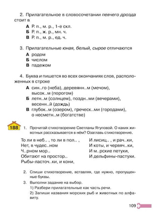 2. Прилагательное в словосочетании певчего дрозда
стоит в
А Р
. п., м. р., 1-е скл.
Б Р
. п., ж. р., мн. ч.
В Р п., м. р., ед. ч.
3. Прилагательные юная, белый, сырое отличаются
А родом
Б числом
В падежом
4. Буква и пишется во всех окончаниях слов, располо­
женных в строке
А син..го (неба), деревянном (мечом),
высок..м (порогом)
Б летн..м (солнцем), поздн..ми (вечерами),
весенн..й (дождь)
В глубок..м (озером), греческими (городами),
о несметном (богатстве)
Прочитай стихотворение Светланы Ягуповой. О каких жи­
вотных рассказывается в нём? Озаглавь стихотворение.
То ли в неб.. , то ли в пол.. ,
Нет, в чудес..ном
Ч..рном мор..
Обитают на простор..
Рыбы-ласточ..ки, и кони,
И лисиц.. , и рач..ки,
И коты, и червяч.жи,
И м..рские петухи,
И дельфины-пастухи.
2. Спиши стихотворение, вставляя, где нужно, пропущен­
ные буквы.
3. Выполни задание на выбор.
1) Разбери прилагательные как часть речи.
2) Запиши названия морских рыб и животных по алфа­
виту.
109
 