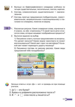 2. Выпиши из Орфографического словарика учебника по
четыре существительных, числительных, глагола, наречия.
3. Составь словосочетания существительное + прилага­
тельное.
4*. Составь простые предложения (побудительное, повест­
вовательное, вопросительное и восклицательное) с гла­
голами из словарика, изменив их форму.
15 1. Рассмотри рисунок. Какие словарные слова, изученные в
3 классе, на нём «спрятались»? К какой части речи отно­
сятся слова, которые называют изображённые предметы?
2. Выполни задание на выбор.
1) Письменно ответь полным предложением на вопросы.
Что делает мальчик? Каким видом транспорта он может
воспользоваться? Какой свет горит на светофоре? На ка­
кой свет может переходить дорогу пешеход?
2) Письменно составь по рисунку рассказ. Какие виды
предложений тебе понадобились?
Запиши ответы к игре «Да — нет» и проверь их при помощи
учителя.
1. [р’] — это буква?
2. Буква и в алфавите расположена после к?
3. В и | ] слов после ц пишется ь/?
11
 