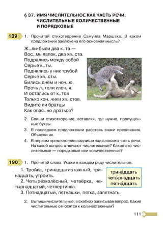 § 37. ИМЯ ЧИСЛИТЕЛЬНОЕ КАК ЧАСТЬ РЕЧИ.
ЧИСЛИТЕЛЬНЫЕ КОЛИЧЕСТВЕННЫЕ
И ПОРЯДКОВЫЕ
189 1. Прочитай стихотворение Самуила Маршака. В каком
предложении заключена его основная мысль?
Ж..ли-были два к..та —
Вос..мь лапок, два хв..ста.
Подрались между собой
Серые к..ты.
Поднялись у них трубой
Серые ХВ..СТЫ.
Бились днём и ноч..ю,
Прочьл..тели КЛОЧ..Я.
И остались от к..тов
Только КОН..ЧИКИ ХВ..СТОВ.
Видите ли братцы
Как опас..но драться?
2. Спиши стихотворение, вставляя, где нужно, пропущен­
ные буквы.
3. В последнем предложении расставь знаки препинания.
Объясни их.
4. В первом предложении надпиши над словами часть речи.
На какой вопрос отвечают числительные? Какие это чис­
лительные — порядковые или количественные?
190 1. Прочитай слова. Укажи в каждом ряду числительное.
1. Тройка, тринадцатиэтажный, три­
надцать, утроить.
2. Четырёхколёсный, четвёрка, че­
тырнадцатый, четвертинка.
3. Пятнадцатый, пятнашки, пятка, запятнать.
2. Выпиши числительные, в скобках записывая вопрос. Какие
числительные относятся к количественным?
тринадцать
четырнадцать
пятнадцать
111
 