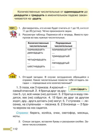 Количественные числительные от одиннадцати до
двадцати и тридцать в именительном падеже закан­
чиваются на -дцать.
1. Договоритесь, кто из вас будет считать от 1до 10, а кто от
11 до 20 (устно). Чётко произносите звуки,
2. Рассмотри таблицу. Перенеси её в тетрадь. Вместо про­
пусков вставь нужные числительные.
Количественные
числительные
Порядковые
числительные
одиннадцать
двенадцать
■ ■ а
четырнадцать
•••
шестнадцать
одиннадцатый
тринадцатый
• л •
пятнадцатый
■ а а
192 | 1. Отгадай загадки. В случае затруднения обращайся к
справке. Какие числительные помогли тебе отгадать за­
гадки — порядковые или количественные?
1.3 глаза, как 3 приказа. А красный —
самый опасный. 2. 4 братца друг за дру­
гом б..гут, всё никак (не) догонят. 3. 2 братца в воду гля­
дятся, век (не) сойдутся. 4. 12 брат..ев друг за другом
ходят, дру.. друга догнать (не) могут. 5. 7 ступенек — ле­
сенка, на ступеньках — песенка. 6. 2 близнеца — 2 бра­
та верхом на нос садятся.
Справка: берега, колёса, очки, светофор, месяцы,
ноты.
2. Спиши загадки, вставляя буквы и раскрывая скобки. За­
мени числа словами.
двенадцать
 