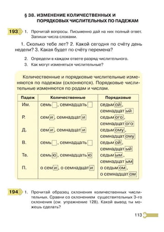 § 38. ИЗМЕНЕНИЕ КОЛИЧЕСТВЕННЫХ И
ПОРЯДКОВЫХ ЧИСЛИТЕЛЬНЫХ ПО ПАДЕЖАМ
193 1. Прочитай вопросы. Письменно дай на них полный ответ.
Запиши числа словами.
1. Сколько тебе лет? 2. Какой сегодня по счёту день
недели? 3. Какая будет по счёту перемена?
2. Определи в каждом ответе разряд числительного.
3. Как могут изменяться числительные?
Количественные и порядковые числительные изме­
няются по падежам (склоняются). Порядковые числи­
тельные изменяются по родам и числам.
Падеж Количественные Порядковые
Им. сем ь^, семнадцать[ седьм О
Й ,
семнадцат ый
Р
. сем и , семнадцат и седьм ого ,
семнадцат ого
д. сем и , семнадцат и седьм ому,
семнадцат ому
В. сем ь^, семнадцать[ седьм [ой],
семнадцат ый
Тв. семь ю , семнадцать ю седьм ым ,
семнадцат ым
П. о сем и , о семнадцат и о седьм ом ,
о семнадцат ом
194 1. Прочитай образец склонения количественных числи­
тельных. Сравни со склонением существительных 3-го
склонения (см. упражнение 128). Какой вывод ты мо­
жешь сделать?
113
 