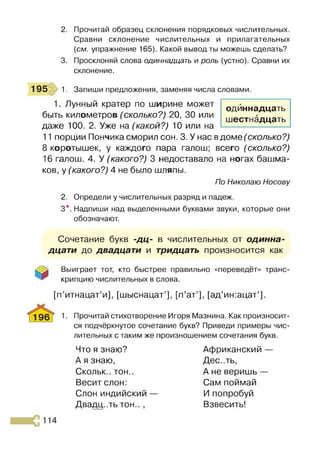 2. Прочитай образец склонения порядковых числительных.
Сравни склонение числительных и прилагательных
{см. упражнение 165). Какой вывод ты можешь сделать?
3. Просклоняй слова одиннадцать и роль (устно). Сравни их
склонение.
195 1. Запиши предложения, заменяя числа словами.
1. Лунный кратер по ширине может
быть километров (сколько?) 20, 30 или
даже 100. 2. Уже на (какой?) 10 или на
11 порции Пончика сморил сон. 3. У нас вдоме (сколько?)
8 коротышек, у каждого пара галош; всего (сколько?)
16 галош. 4. У (какого?) 3 недоставало на ногах башма­
ков, у (какого?) 4 не было шляпы.
По Николаю Носову
2. Определи у числительных разряд и падеж.
3*. Надпиши над выделенными буквами звуки, которые они
обозначают.
одиннадцать
шестнадцать
Сочетание букв -дц- в числительных от одинна­
дцати до двадцати и тридцать произносится как
Выиграет тот, кто быстрее правильно «переведёт» транс­
крипцию числительных в слова.
[п’итнацат’и], [шыснацат’], [п’ат’], [ад’ин:ацат’].
196 Г 1• Прочитай стихотворение Игоря Мазнина. Как произносит­
ся подчёркнутое сочетание букв? Приведи примеры чис­
лительных с таким же произношением сочетания букв.
Что я знаю?
А я знаю,
Скольк.. тон..
Весит слон:
Слон индийский —
Двадцать тон.. ,
Африканский —
Дес..ть,
А не веришь —
Сам поймай
И попробуй
Взвесить!
 
