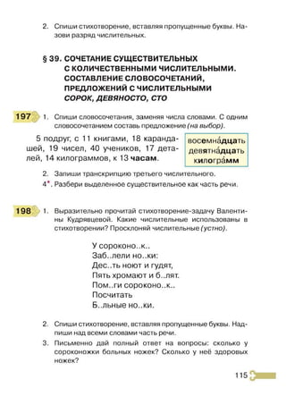 2. Спиши стихотворение, вставляя пропущенные буквы. На­
зови разряд числительных.
§ 39. СОЧЕТАНИЕ СУЩЕСТВИТЕЛЬНЫХ
С КОЛИЧЕСТВЕННЫМИ ЧИСЛИТЕЛЬНЫМИ.
СОСТАВЛЕНИЕ СЛОВОСОЧЕТАНИЙ,
ПРЕДЛОЖЕНИЙ С ЧИСЛИТЕЛЬНЫМИ
СОРОК, ДЕВЯНОСТО, СТО
197 1. Спиши словосочетания, заменяя числа словами. С одним
словосочетанием составь предложение (на выбор).
5 подруг, с 11 книгами, 18 каранда­
шей, 19 чисел, 40 учеников, 17 дета­
лей, 14 килограммов, к 13 часам.
2. Запиши транскрипцию третьего числительного.
4*. Разбери выделенное существительное как часть речи.
198 :> ! Выразительно прочитай стихотворение-задачу Валенти­
ны Кудрявцевой. Какие числительные использованы в
стихотворении? Просклоняй числительные (устно).
У сороконо..к..
Заб..лели но..ки:
Дес..ть ноют и гудят,
Пять хромают и б..лят.
Пом..ги сороконо..к..
Посчитать
Б..льные но..ки.
2. Спиши стихотворение, вставляя пропущенные буквы. Над­
пиши над всеми словами часть речи.
3. Письменно дай полный ответ на вопросы: сколько у
сороконожки больных ножек? Сколько у неё здоровых
ножек?
восемнадцать
девятнадцать
килограмм
115
 