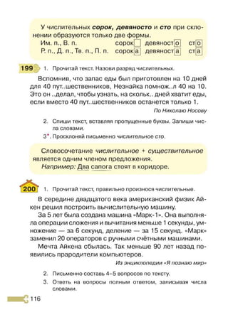 У числительных сорок, девяносто и сто при скло­
нении образуются только две формы.
Им. п., В. п. сорок девяност 0^ ст о
Р
. п., Д. п., Тв. п., П. п. сорок а девяност~
а ст а
199 1. Прочитай текст. Назови разряд числительных.
Вспомнив, что запас еды был приготовлен на 10 дней
для 40 путешественников, Незнайка помнож..л 40 на 10.
Это он ..делал, чтобы узнать, на скольк.. дней хватит еды,
если вместо 40 пут..шественников останется только 1.
По Николаю Носову
2. Спиши текст, вставляя пропущенные буквы. Запиши чис­
ла словами.
3*. Просклоняй письменно числительное сто.
Словосочетание числительное + существительное
является одним членом предложения.
Например: Два сапога стоят в коридоре.
1. Прочитай текст, правильно произнося числительные.
В середине двадцатого века американский физик Ай­
кен решил построить вычислительную машину.
За 5 лет была создана машина «Марк-1». Она выполня­
ла операции сложения и вычитания меньше 1секунды, ум­
ножение — за 6 секунд, деление — за 15 секунд. «Марк»
заменил 20 операторов с ручными счётными машинами.
Мечта Айкена сбылась. Так меньше 90 лет назад по­
явились прародители компьютеров.
Из энциклопедии «Я познаю мир»
2. Письменно составь 4-5 вопросов по тексту.
3. Ответь на вопросы полным ответом, записывая числа
словами.
 