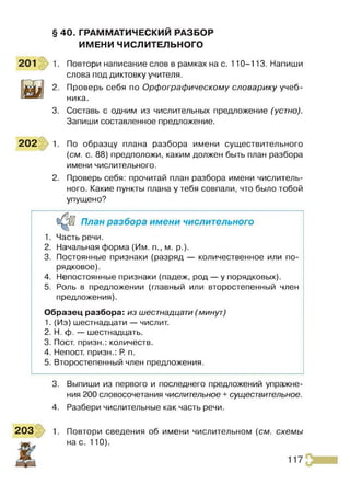 § 40. ГРАММАТИЧЕСКИЙ РАЗБОР
ИМЕНИ ЧИСЛИТЕЛЬНОГО
Повтори написание слов в рамках на с. 110-113. Напиши
слова под диктовку учителя.
Проверь себя по Орфографическому словарику учеб­
ника.
3. Составь с одним из числительных предложение (устно).
Запиши составленное предложение.
202 1 По образцу плана разбора имени существительного
{см. с. 88) предположи, каким должен быть план разбора
имени числительного.
2. Проверь себя: прочитай план разбора имени числитель­
ного. Какие пункты плана у тебя совпали, что было тобой
упущено?
План разбора имени числительного
1. Часть речи.
2. Начальная форма (Им. п., м. р.).
3. Постоянные признаки (разряд — количественное или по­
рядковое).
4. Непостоянные признаки (падеж, род — у порядковых).
5. Роль в предложении (главный или второстепенный член
предложения).
Образец разбора: из шестнадцати (минут)
1. (Из) шестнадцати — числит.
2. Н. ф. — шестнадцать.
3. Пост, призн.: количеств.
4. Непост. призн.: Р
. п.
5. Второстепенный член предложения.
3. Выпиши из первого и последнего предложений упражне­
ния 200 словосочетания числительное + существительное.
4. Разбери числительные как часть речи.
203 1. Повтори сведения об имени числительном {см. схемы
до, нас. 110).
 