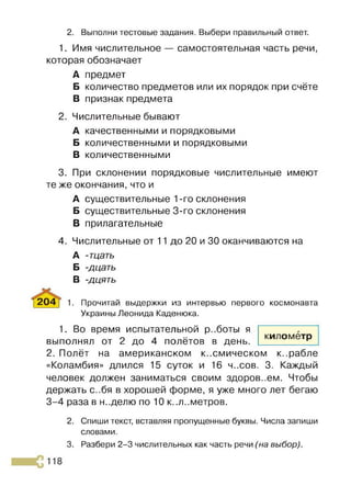 2. Выполни тестовые задания. Выбери правильный ответ.
1. Имя числительное — самостоятельная часть речи,
которая обозначает
А предмет
Б количество предметов или их порядок при счёте
В признак предмета
2. Числительные бывают
А качественными и порядковыми
Б количественными и порядковыми
В количественными
3. При склонении порядковые числительные имеют
те же окончания, что и
А существительные 1-го склонения
Б существительные 3-го склонения
В прилагательные
4. Числительные от 11 до 20 и 30 оканчиваются на
А -тцать
Б -дцать
В -дцять
204 [ 1. Прочитай выдержки из интервью первого космонавта
Украины Леонида Каденюка.
1. Во время испытательной р..боты я
выполнял от 2 до 4 полётов в день.
2. Полёт на американском к..смическом к..рабле
«Коламбия» длился 15 суток и 16 ч..сов. 3. Каждый
человек должен заниматься своим здоров..ем. Чтобы
держать с..бя в хорошей форме, я уже много лет бегаю
3-4 раза в н..делю по 10 к..л..метров.
2. Спиши текст, вставляя пропущенные буквы. Числа запиши
словами.
3. Разбери 2-3 числительных как часть речи (на выбор).
километр
 