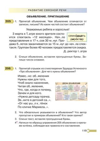 РАЗВИТИЕ СВЯЗНОЙ РЕЧИ
ОБЪЯВЛЕНИЕ. ПРИГЛАШЕНИЕ
205 1. Прочитай объявление. Чем объявление отличается от
записки, письма? Из каких частей состоит объявление?
Уважаемые ребята и взрослые!
3 марта в Т.атре юного зрителя состо­
ится спектакль «12 месяцев». Нач..ло
представления в 17 ч..сов 30 м..нут. Про­
дажа б..летов заканчивается за 15 м..нут до нач..ла спек­
такля. Группам более 40 человек предоставляется скидка.
Директор т..атра
2. Спиши объявление, вставляя пропущенные буквы. За­
пиши числа словами.
семнадцать
директор
206 1. Прочитай отрывок из стихотворения Эдуарда Успенского
«Про объявления». Для чего нужны объявления?
Извес..но: об..явления
Нужны нам для того,
Чтоб знало население, доска объявлений
Читая объявления,
Что, где, когда и почему,
Зачем и для кого.
«Нужна детсаду прачка.
Зв..ните в детский са..».
«От нас уш..л к..тёнок
По кличке Мармела..».
2. Что обязательно указывается в объявлении? Что автор
пропустил в примерах объявлений? Кто такая прачка?
3. Спиши текст, вставляя пропущенные буквы.
4*. Напиши по образцу упражнения 205 объявление о пропа­
же котёнка, соблюдая все правила его составления.
119
 