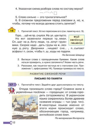 4. Указанная схема разбора слова по составу верна?
—
5. Слово сильно — это прилагательное?
6. В сложном предложении перед союзами а, но, и,
чтобы, потому что всегда должна стоять запятая?
16 Т 1. Прочитай текст. Устно перескажи его {см. памятку на с. 9).
Горо.. ..щё не пр..снулся. На ул..цах пусто.
Но вот зазвенели первые тр..мваи.
Сп..шат на р..боту люди, гр..хочут грузо­
вики. Скорее надо ..дать грузы на желез­
ную д..рогу. Дворники ..чищают сне.. , п..сыпают
асфальт п..ском, чтобы п..ш..ходы не падали.
По Евгению Шварцу
2. Выпиши слова с пропущенными буквами. Какие слова
нельзя проверить, а нужно запомнить? Укажи часть речи.
3. Расскажи, как пишется частица не с глаголами {см. При­
ложение 1, орфограмма 14). Приведи примеры из текста.
РАЗВИТИЕ СВЯЗНОЙ РЕЧИ
ПИСЬМО ПО ПАМЯТИ
ещё
железный
пешеход
Прочитайте текст. Задайте друг другу вопросы по тексту.
Откуда произошло слово город? Славяне жили в
укреплённых посёлках — городищах: от слова горо­
дить (огораживать). В украинском
языке сохранилось более древнее
название ограды — тын {укр. тин).
В некоторых языках именно от
этого корня происходит слово,
обозначающее город, например,
английское слово town.
По материалам Интернета
12
 