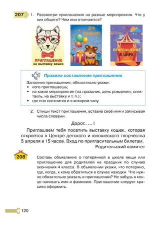 207 1. Рассмотри приглашения на разные мероприятия. Что у
них общего? Чем они отличаются?
ПРИГЛАШЕНИЕ
на выставку кошек
Правила составления приглашения
Заполняя приглашение, обязательно укажи:
• кого приглашаешь;
• на какое мероприятие (на праздник, день рождения, спек­
такль, на выставку и т. п.);
• где оно состоится и в котором часу.
2. Спиши текст приглашения, вставив своё имя и записывая
числа словами.
Дорог.. ... !
Приглашаем тебя посетить выставку кошек, которая
откроется в Центре детского и юношеского творчества
5 апреля в 15 часов. Вход по пригласительным билетам.
Родительский комитет
2081 Составь объявление о потерянной в школе вещи или
приглашение для родителей на праздник по случаю
окончания 4 класса. В объявлении укажи, что потеряно,
где, когда, к кому обратиться в случае находки. Что нуж­
но обязательно указать в приглашении? Не забудь в кон­
це написать имя и фамилию. Приглашение следует кра­
сиво оформить.
120
 