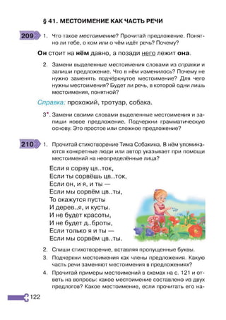 § 41. МЕСТОИМЕНИЕ КАК ЧАСТЬ РЕЧИ
209 1. Что такое местоимение? Прочитай предложение. Понят­
но ли тебе, о ком или о чём идёт речь? Почему?
Он стоит на нём давно, а позади него лежит она.
2. Замени выделенные местоимения словами из справки и
запиши предложение. Что в нём изменилось? Почему не
нужно заменять подчёркнутое местоимение? Для чего
нужны местоимения? Будет ли речь, в которой одни лишь
местоимения, понятной?
Справка; прохожий, тротуар, собака.
3*. Замени своими словами выделенные местоимения и за­
пиши новое предложение. Подчеркни грамматическую
основу. Это простое или сложное предложение?
210 1. Прочитай стихотворение Тима Собакина. В нём упомина­
ются конкретные люди или автор указывает при помощи
местоимений на неопределённые лица?
Если я сорву ЦВ..ТОК,
Если ты сорвёшь цв..ток,
Если он, и я, и ты —
Если мы сорвём цв..ты,
То окажутся пусты
И деревья, и кусты.
И не будет красоты,
И не будет д..броты,
Если только я и ты —
Если мы сорвём цв..ты.
2. Спиши стихотворение, вставляя пропущенные буквы.
3. Подчеркни местоимения как члены предложения. Какую
часть речи заменяют местоимения в предложениях?
4. Прочитай примеры местоимений в схемах на с. 121 и от­
веть на вопросы: какое местоимение составлено из двух
предлогов? Какое местоимение, если прочитать его на­
122
 