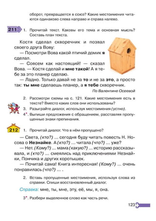 оборот, превращается в союз? Какие местоимения чита­
ются одинаково слева направо и справа налево.
211 >1 Прочитай текст. Каковы его тема и основная мысль?
Составь план текста.
Костя сделал скворечник и позвал Ф 
своего друга Вову: / • ^
— Посмотри Вова какой птичий домик я
сделал.
— Совсем как настоящий! — сказал
Вова. — Костя сделай и мне такой! А я те­
бе за это планер сделаю.
— Ладно. Только давай не за то и не за это, а просто
так: ты мне сделаешь планер, а я тебе скворечник.
По Валентине Осеевой
2. Рассмотри схемы на с. 121. Какие местоимения есть в
тексте? Вместо каких слов они использованы?
3. Разыграйте диалог, используя местоимения (устно).
4*. Выпиши предложения с обращением, расставляя пропу­
щенные знаки препинания.
1. Прочитай диалог. Что в нём пропущено?
— Света, (кто?) ... сегодня буду читать повесть Н. Но­
сова о Незнайке. А (кто?) ... читала (что?) ... уже?
— Нет.(Кому?)... мама (какую?) ... историю рассказы­
вала, и (кто?) ... смеялись над приключениями Незнай­
ки, Пончика и других коротышек.
— Почитай сама! Книга интересная! (Кому?) ... очень
понравилась (что?) ... .
2. Вставь пропущенные местоимения, используя слова из
справки. Спиши восстановленный диалог.
Справка: мне, ты, мне, эту, её, мы, я, она.
3*. Разбери выделенное слово как часть речи.
 