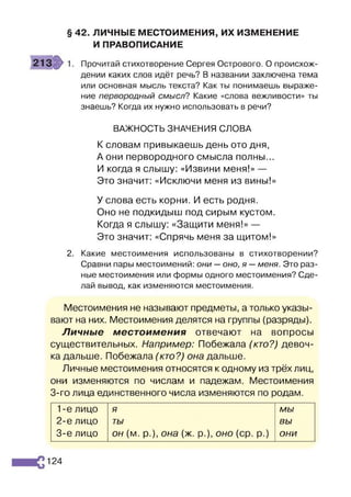 § 42. ЛИЧНЫЕ МЕСТОИМЕНИЯ, ИХ ИЗМЕНЕНИЕ
И ПРАВОПИСАНИЕ
Прочитай стихотворение Сергея Острового. О происхож­
дении каких слов идёт речь? В названии заключена тема
или основная мысль текста? Как ты понимаешь выраже­
ние первородный смысл? Какие «слова вежливости» ты
знаешь? Когда их нужно использовать в речи?
ВАЖНОСТЬ ЗНАЧЕНИЯ СЛОВА
К словам привыкаешь день ото дня,
А они первородного смысла полны...
И когда я слышу: «Извини меня!» —
Это значит: «Исключи меня из вины!»
У слова есть корни. И есть родня.
Оно не подкидыш под сирым кустом.
Когда я слышу: «Защити меня!» —
Это значит: «Спрячь меня за щитом!»
2. Какие местоимения использованы в стихотворении?
Сравни пары местоимений: они —оно, я —меня. Это раз­
ные местоимения или формы одного местоимения? Сде­
лай вывод, как изменяются местоимения.
Местоимения не называют предметы, а только указы­
вают на них. Местоимения делятся на группы (разряды).
Личные местоимения отвечают на вопросы
существительных. Например: Побежала (кто?) девоч­
ка дальше. Побежала (кто?) она дальше.
Личные местоимения относятся к одному из трёх лиц,
они изменяются по числам и падежам. Местоимения
3-го лица единственного числа изменяются по родам.
1-е лицо я мы
2-е лицо ты вы
3-є лицо он (м. р.), она (ж. р.), оно (ср. р.) они
124
 