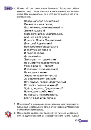 1. Прочитай стихотворение Михаила Раскатова «Моя
грамматика», ставя вопросы к выделенным местоиме­
ниям. Как ты думаешь, для чего автор создал это сти­
хотворение?
Перво-наперво решительно
Скажет вам моя семья,
Что, конечно, Именительный —
Это я и только я!
Мать склонилась умилительно,
А за ней и вся родня
И не зря. Падеж Родительный
Для кого? А для меня!
Все заботятся старательно
И заслуженно вполне
И дают подарки,
Дательный —
Это значит — только мне!
Не смотрите подозрительно
У меня родня — броня!
И запомните: Винительный
Не касается меня.
Жизнь легка и упоительна
За родительской спиной!
Нет, друзья, падеж Творительный
Сотворён совсем не мной!
Ждёте, видимо, Предложного?
Новых данных обо мне?
Не просите невозможного,
Хватит с вас и так вполне!
2. Просклоняй с помощью стихотворения местоимение я.
Какие ещё местоимения есть в стихотворении? Назови их
в именительном падеже.
3. Прочитайте хором, как склоняются личные местоиме­
ния в единственном и множественном числе. Какая
125
 