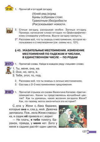 (У)неё ряд (в)ряд
Буквы (к)буквам стоят.
Грамотным (без)робости
(Рас)сказывает новости.
И
2. Спиши загадку, раскрывая скобки. Запиши отгадку.
Проверь написание слова-отгадки по Орфографичес­
кому словарику учебника. Выучи загадку наизусть.
3*. Расскажи всё, что ты знаешь о местоимении, которое ис­
пользовано в стихотворении (см. схемы нас. 121).
2 1 6 Т 1• Прочитай и отгадай загадку.
§ 43. УКАЗАТЕЛЬНЫЕ МЕСТОИМЕНИЯ. ИЗМЕНЕНИЕ
МЕСТОИМЕНИЙ ПО ПАДЕЖАМ И ЧИСЛАМ,
В ЕДИНСТВЕННОМ ЧИСЛЕ - ПО РОДАМ
гч
217 1. Прочитай слова. Найди в каждом ряду «лишнее» слово.
. Ты, меня, она, на.
2. Они, но, него, я.
3. Тебя, этот, то, под.
2. Расскажи всё, что ты знаешь о личных местоимениях.
3. Составь с 2-3 местоимениями предложения.
218 >1. Прочитай отрывок из сказки Валентина Катаева «Цветик-
семицветик». Каким ты представляешь волшебный цве­
ток? Как ты думаешь, какие желания загадала Женя?
Как, по-твоему, могла закончиться эта история?
С..ела у Жени с..бака баранки,
которые она н..сла д..мой. Девочка
заплакала. Пож..лелаЖеню старуш­
ка, в садик её привела и п.ворит:
— Не плачь, я тебе помогу. Ба­
ранок, правда, у меня нет. Зато у
меня в садике растёт один цветок,
127
 