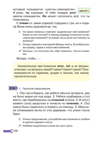 желать
который называется «цветик-семицветик».
Я знаю, ты хорошая. Я тебе подарю этот
цветик-семицветик. Он может исполнить всё, что ты
пожелаешь.
С этими сл..вами сорвала старушка с гря.жи и пода­
ла Жене очень красивый цв..ток.
2. На какие вопросы отвечают выделенные местоимения?
Какие из них личные? К какому разряду относятся остав­
шиеся местоимения? На какую часть речи они похожи по
вопросу?
3. Спиши первый и последний абзацы текста. В скобках ука­
жи разряд, падеж и число местоимений.
4 * . Запиши, что хотелось бы тебе пожелать. Начни слова­
ми:
Желаю, чтобы ....
Указательные местоимения этот, тот и их формы
отвечают на вопросы какой? какая? какое? какие? Они
изменяются по падежам, родам и числам, как имена
прилагательные.
Прочитай предложения.
1. (Та) части берега, где ребята обычно загорали, уже
не было видно из-под воды. 2. Ребята подбежали к (то)
месту, где перебирались на опасный остров. 3. В (этот)
момент (она) закрутило и понесло по течению. 4. (Ты)
нужно было переплыть и позвать на помощь. 5. Мальчи­
ки отламывали ветки от (те) деревьев, что упали после
бури.
2. Спиши предложения, употребляя местоимения в скобках
в нужном падеже и числе.
3*. Разбери выделенные слова как часть речи.
128
 
