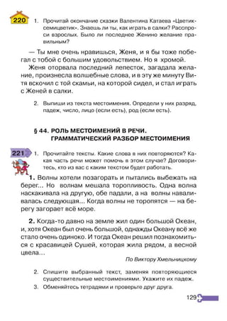 220Т 1. Прочитай окончание сказки Валентина Катаева «Цветик-
семицветик». Знаешь ли ты, как играть в салки? Расспро­
си взрослых. Было ли последнее Женино желание пра­
вильным?
— Ты мне очень нравишься, Женя, и я бы тоже побе­
гал с тобой с большим удовольствием. Но я хромой.
Женя оторвала последний лепесток, загадала жела­
ние, произнесла волшебные слова, и в эту же минуту Ви­
тя вскочил с той скамьи, на которой сидел, и стал играть
с Женей в салки.
2. Выпиши из текста местоимения. Определи у них разряд,
падеж, число, лицо (если есть), род (если есть).
§ 44. РОЛЬ МЕСТОИМЕНИЙ В РЕЧИ.
ГРАММАТИЧЕСКИЙ РАЗБОР МЕСТОИМЕНИЯ
221 >1. Прочитайте тексты. Какие слова в них повторяются? Ка-
кая часть Речи может помочь в этом случае? Договори-
Я & З г тесь, кто из вас с каким текстом будет работать.
1. Волны хотели позагорать и пытались выбежать на
берег... Но волнам мешала торопливость. Одна волна
наскакивала на другую, обе падали, а на волны навали­
валась следующая... Когда волны не торопятся — на бе­
регу загорает всё море.
2. Когда-то давно на земле жил один большой Океан,
и, хотя Океан был очень большой, однажды Океану всё же
стало очень одиноко. Итогда Океан решил познакомить­
ся с красавицей Сушей, которая жила рядом, а весной
цвела...
По Виктору Хмельницкому
2. Спишите выбранный текст, заменяя повторяющиеся
существительные местоимениями. Укажите их падеж.
3. Обменяйтесь тетрадями и проверьте друг друга.
129
 